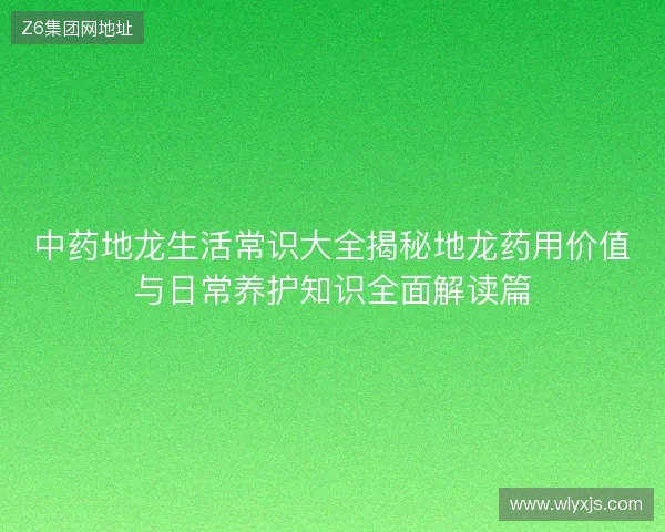 中药地龙生活常识大全揭秘地龙药用价值与日常养护知识全面解读篇 中药地龙生活常识大全揭秘地龙药用价值与日常养护知识全面解读篇