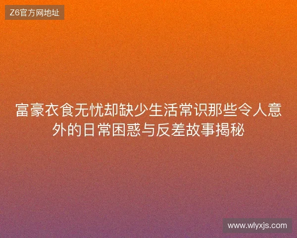 富豪衣食无忧却缺少生活常识那些令人意外的日常困惑与反差故事揭秘